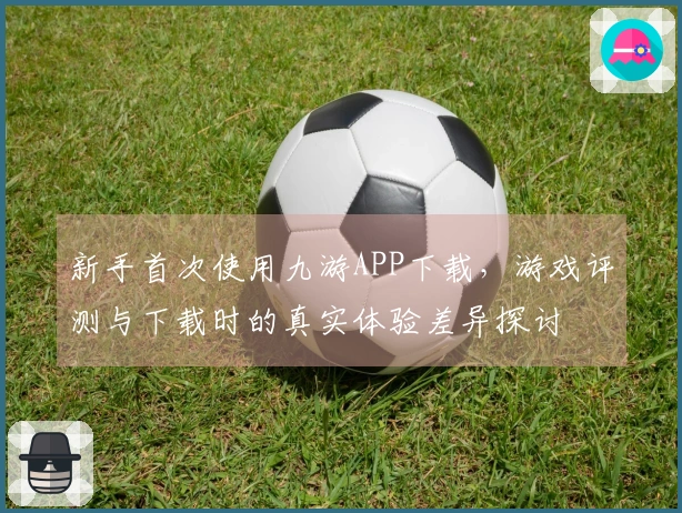 新手首次使用九游APP下载，游戏评测与下载时的真实体验差异探讨