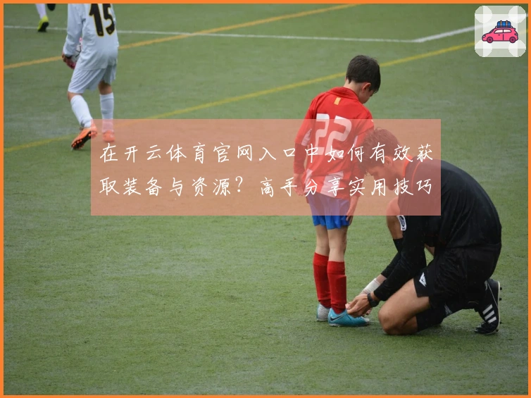 在开云体育官网入口中如何有效获取装备与资源？高手分享实用技巧！