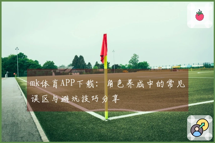 mk体育APP下载：角色养成中的常见误区与避坑技巧分享