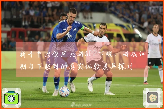 新手首次使用九游APP下载，游戏评测与下载时的真实体验差异探讨