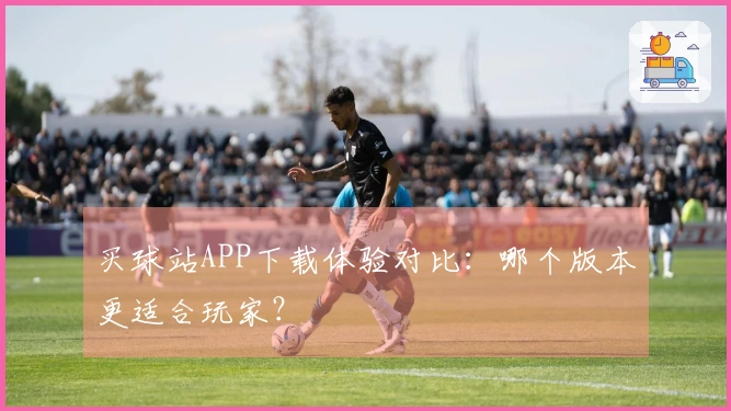 买球站APP下载体验对比：哪个版本更适合玩家？