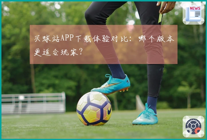 买球站APP下载体验对比：哪个版本更适合玩家？