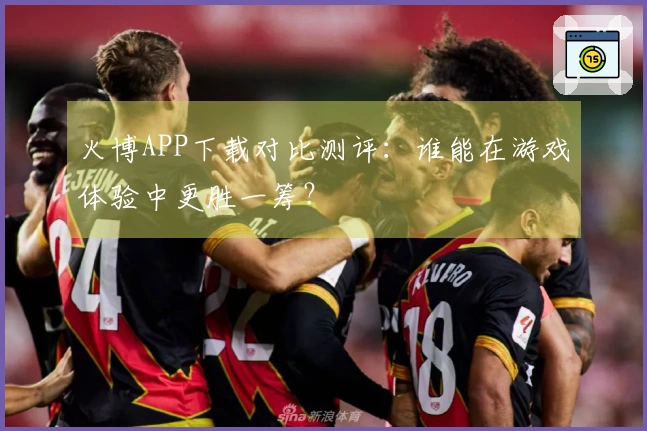 火博APP下载对比测评：谁能在游戏体验中更胜一筹？