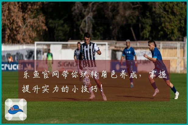 乐鱼官网带你玩转角色养成，掌握提升实力的小技巧！