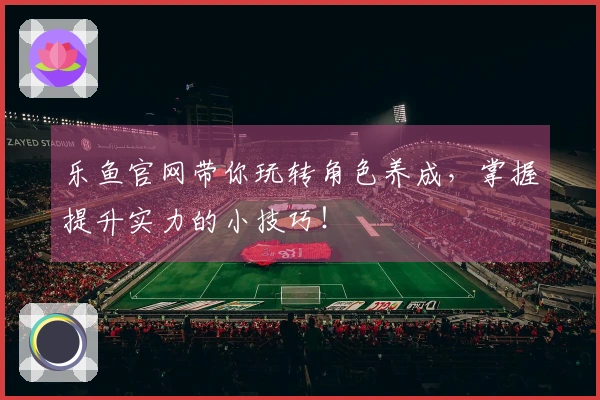 乐鱼官网带你玩转角色养成，掌握提升实力的小技巧！